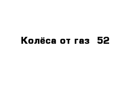 Колёса от газ -52